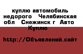 куплю автомобиль недорого - Челябинская обл., Снежинск г. Авто » Куплю   